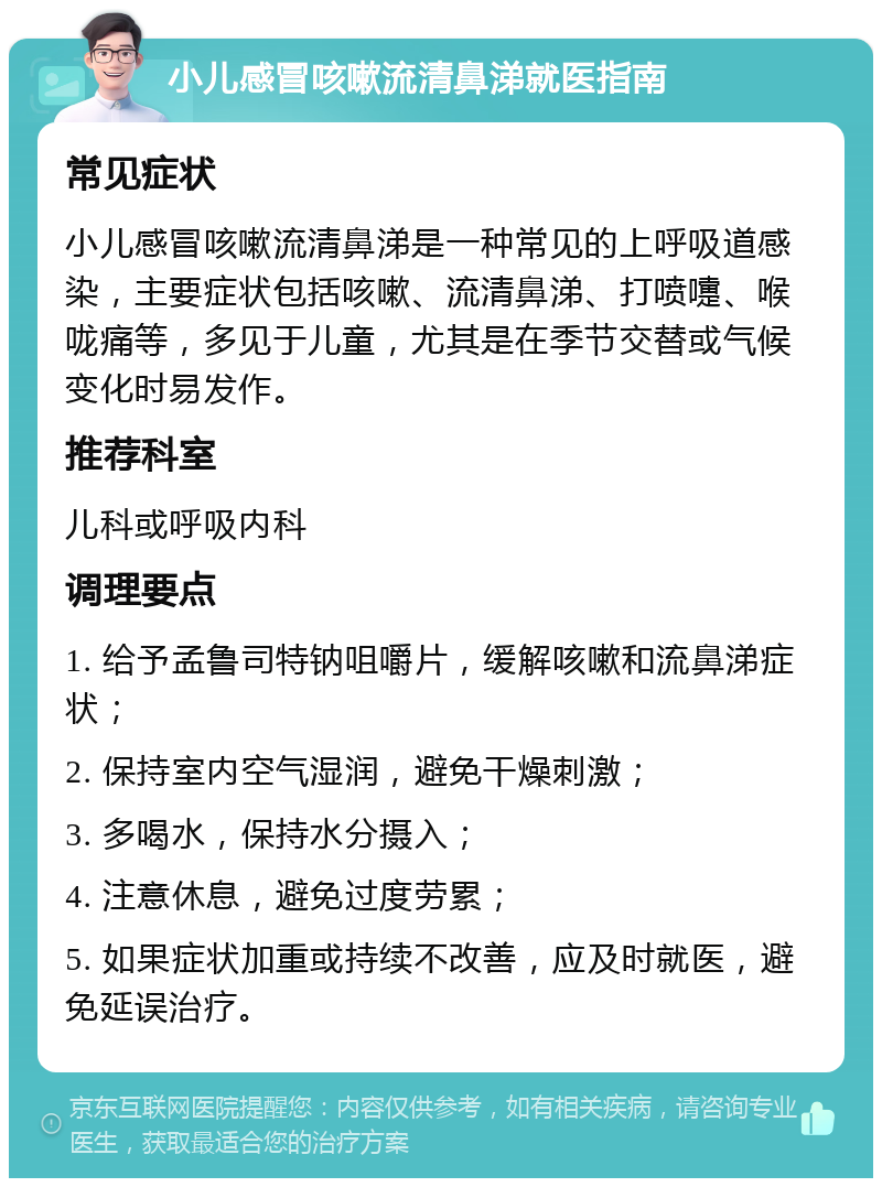 小儿感冒咳嗽流清鼻涕就医指南 常见症状 小儿感冒咳嗽流清鼻涕是一种常见的上呼吸道感染，主要症状包括咳嗽、流清鼻涕、打喷嚏、喉咙痛等，多见于儿童，尤其是在季节交替或气候变化时易发作。 推荐科室 儿科或呼吸内科 调理要点 1. 给予孟鲁司特钠咀嚼片，缓解咳嗽和流鼻涕症状； 2. 保持室内空气湿润，避免干燥刺激； 3. 多喝水，保持水分摄入； 4. 注意休息，避免过度劳累； 5. 如果症状加重或持续不改善，应及时就医，避免延误治疗。