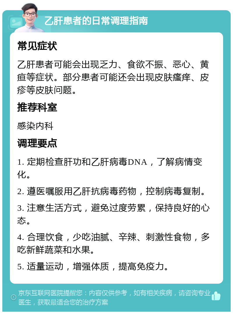 乙肝患者的日常调理指南 常见症状 乙肝患者可能会出现乏力、食欲不振、恶心、黄疸等症状。部分患者可能还会出现皮肤瘙痒、皮疹等皮肤问题。 推荐科室 感染内科 调理要点 1. 定期检查肝功和乙肝病毒DNA，了解病情变化。 2. 遵医嘱服用乙肝抗病毒药物，控制病毒复制。 3. 注意生活方式，避免过度劳累，保持良好的心态。 4. 合理饮食，少吃油腻、辛辣、刺激性食物，多吃新鲜蔬菜和水果。 5. 适量运动，增强体质，提高免疫力。