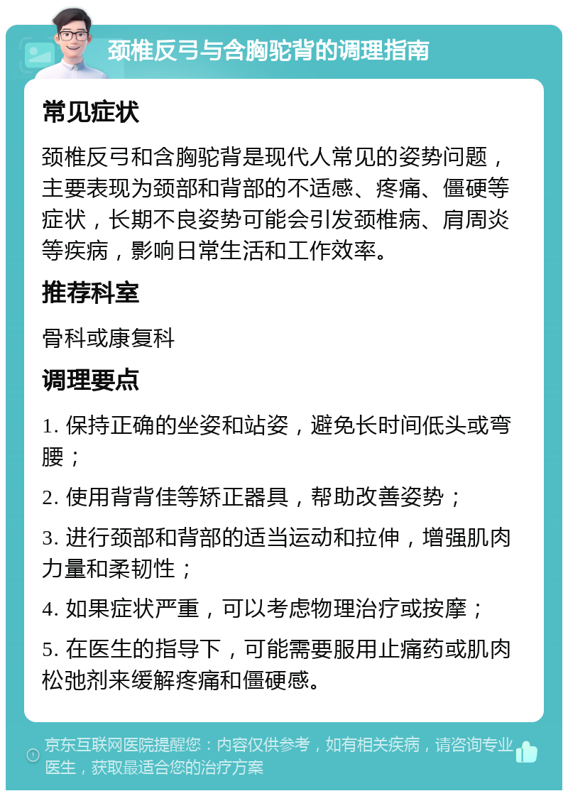 颈椎反弓与含胸驼背的调理指南 常见症状 颈椎反弓和含胸驼背是现代人常见的姿势问题，主要表现为颈部和背部的不适感、疼痛、僵硬等症状，长期不良姿势可能会引发颈椎病、肩周炎等疾病，影响日常生活和工作效率。 推荐科室 骨科或康复科 调理要点 1. 保持正确的坐姿和站姿，避免长时间低头或弯腰； 2. 使用背背佳等矫正器具，帮助改善姿势； 3. 进行颈部和背部的适当运动和拉伸，增强肌肉力量和柔韧性； 4. 如果症状严重，可以考虑物理治疗或按摩； 5. 在医生的指导下，可能需要服用止痛药或肌肉松弛剂来缓解疼痛和僵硬感。