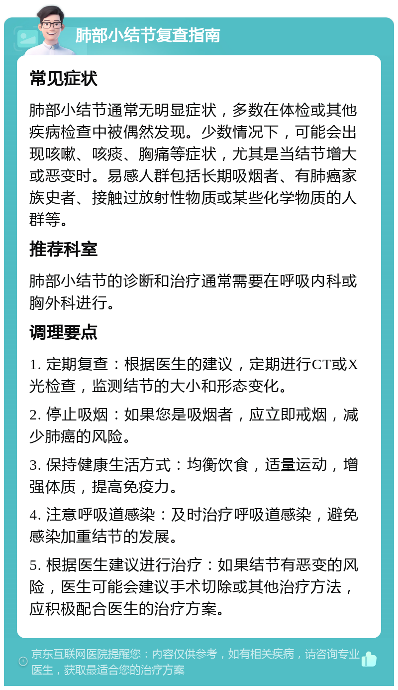 肺部小结节复查指南 常见症状 肺部小结节通常无明显症状，多数在体检或其他疾病检查中被偶然发现。少数情况下，可能会出现咳嗽、咳痰、胸痛等症状，尤其是当结节增大或恶变时。易感人群包括长期吸烟者、有肺癌家族史者、接触过放射性物质或某些化学物质的人群等。 推荐科室 肺部小结节的诊断和治疗通常需要在呼吸内科或胸外科进行。 调理要点 1. 定期复查：根据医生的建议，定期进行CT或X光检查，监测结节的大小和形态变化。 2. 停止吸烟：如果您是吸烟者，应立即戒烟，减少肺癌的风险。 3. 保持健康生活方式：均衡饮食，适量运动，增强体质，提高免疫力。 4. 注意呼吸道感染：及时治疗呼吸道感染，避免感染加重结节的发展。 5. 根据医生建议进行治疗：如果结节有恶变的风险，医生可能会建议手术切除或其他治疗方法，应积极配合医生的治疗方案。