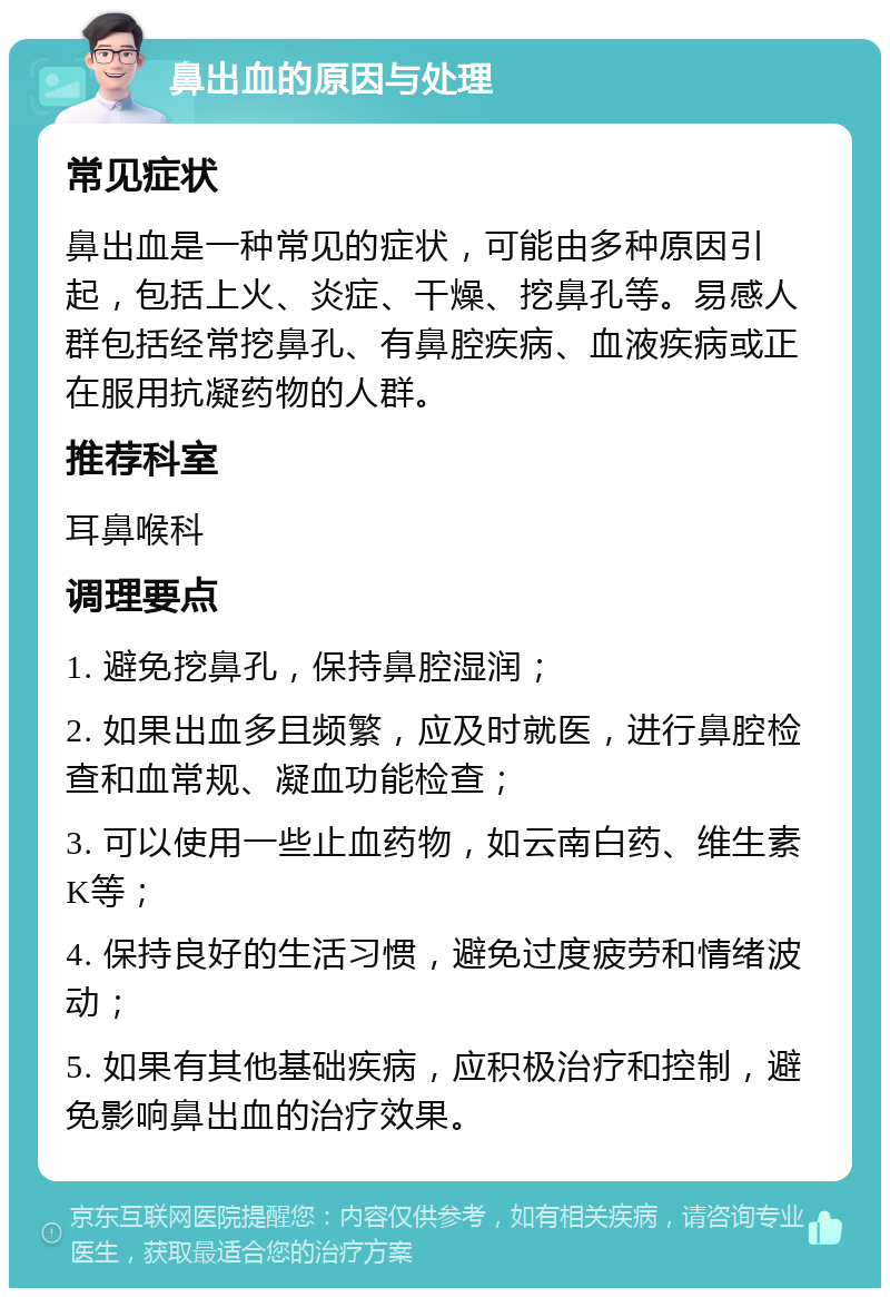 鼻出血的原因与处理 常见症状 鼻出血是一种常见的症状，可能由多种原因引起，包括上火、炎症、干燥、挖鼻孔等。易感人群包括经常挖鼻孔、有鼻腔疾病、血液疾病或正在服用抗凝药物的人群。 推荐科室 耳鼻喉科 调理要点 1. 避免挖鼻孔，保持鼻腔湿润； 2. 如果出血多且频繁，应及时就医，进行鼻腔检查和血常规、凝血功能检查； 3. 可以使用一些止血药物，如云南白药、维生素K等； 4. 保持良好的生活习惯，避免过度疲劳和情绪波动； 5. 如果有其他基础疾病，应积极治疗和控制，避免影响鼻出血的治疗效果。