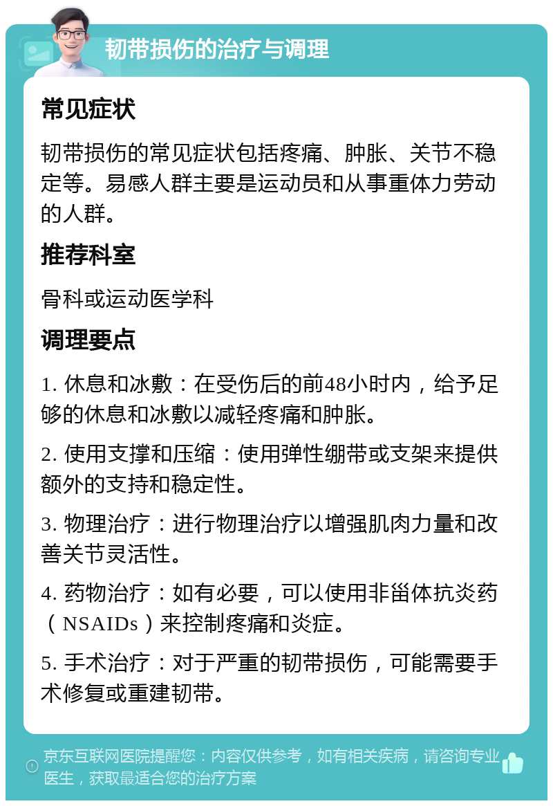 韧带损伤的治疗与调理 常见症状 韧带损伤的常见症状包括疼痛、肿胀、关节不稳定等。易感人群主要是运动员和从事重体力劳动的人群。 推荐科室 骨科或运动医学科 调理要点 1. 休息和冰敷：在受伤后的前48小时内，给予足够的休息和冰敷以减轻疼痛和肿胀。 2. 使用支撑和压缩：使用弹性绷带或支架来提供额外的支持和稳定性。 3. 物理治疗：进行物理治疗以增强肌肉力量和改善关节灵活性。 4. 药物治疗：如有必要，可以使用非甾体抗炎药（NSAIDs）来控制疼痛和炎症。 5. 手术治疗：对于严重的韧带损伤，可能需要手术修复或重建韧带。