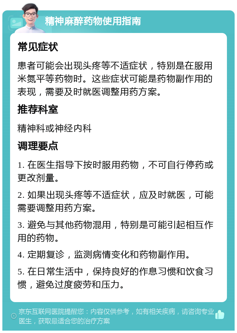 精神麻醉药物使用指南 常见症状 患者可能会出现头疼等不适症状，特别是在服用米氮平等药物时。这些症状可能是药物副作用的表现，需要及时就医调整用药方案。 推荐科室 精神科或神经内科 调理要点 1. 在医生指导下按时服用药物，不可自行停药或更改剂量。 2. 如果出现头疼等不适症状，应及时就医，可能需要调整用药方案。 3. 避免与其他药物混用，特别是可能引起相互作用的药物。 4. 定期复诊，监测病情变化和药物副作用。 5. 在日常生活中，保持良好的作息习惯和饮食习惯，避免过度疲劳和压力。