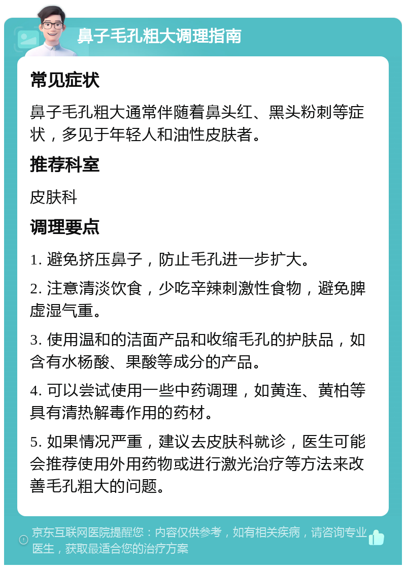 鼻子毛孔粗大调理指南 常见症状 鼻子毛孔粗大通常伴随着鼻头红、黑头粉刺等症状，多见于年轻人和油性皮肤者。 推荐科室 皮肤科 调理要点 1. 避免挤压鼻子，防止毛孔进一步扩大。 2. 注意清淡饮食，少吃辛辣刺激性食物，避免脾虚湿气重。 3. 使用温和的洁面产品和收缩毛孔的护肤品，如含有水杨酸、果酸等成分的产品。 4. 可以尝试使用一些中药调理，如黄连、黄柏等具有清热解毒作用的药材。 5. 如果情况严重，建议去皮肤科就诊，医生可能会推荐使用外用药物或进行激光治疗等方法来改善毛孔粗大的问题。