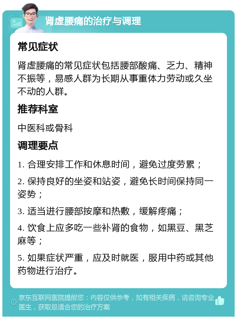 肾虚腰痛的治疗与调理 常见症状 肾虚腰痛的常见症状包括腰部酸痛、乏力、精神不振等，易感人群为长期从事重体力劳动或久坐不动的人群。 推荐科室 中医科或骨科 调理要点 1. 合理安排工作和休息时间，避免过度劳累； 2. 保持良好的坐姿和站姿，避免长时间保持同一姿势； 3. 适当进行腰部按摩和热敷，缓解疼痛； 4. 饮食上应多吃一些补肾的食物，如黑豆、黑芝麻等； 5. 如果症状严重，应及时就医，服用中药或其他药物进行治疗。