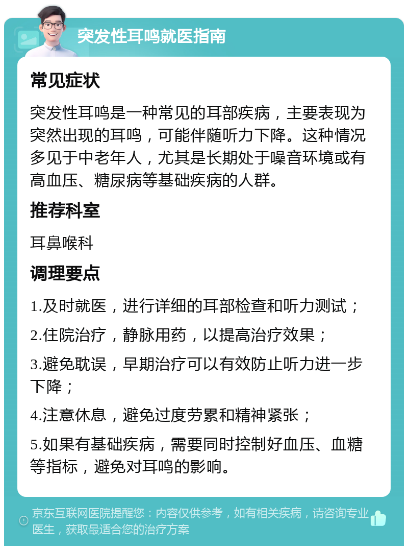 突发性耳鸣就医指南 常见症状 突发性耳鸣是一种常见的耳部疾病，主要表现为突然出现的耳鸣，可能伴随听力下降。这种情况多见于中老年人，尤其是长期处于噪音环境或有高血压、糖尿病等基础疾病的人群。 推荐科室 耳鼻喉科 调理要点 1.及时就医，进行详细的耳部检查和听力测试； 2.住院治疗，静脉用药，以提高治疗效果； 3.避免耽误，早期治疗可以有效防止听力进一步下降； 4.注意休息，避免过度劳累和精神紧张； 5.如果有基础疾病，需要同时控制好血压、血糖等指标，避免对耳鸣的影响。