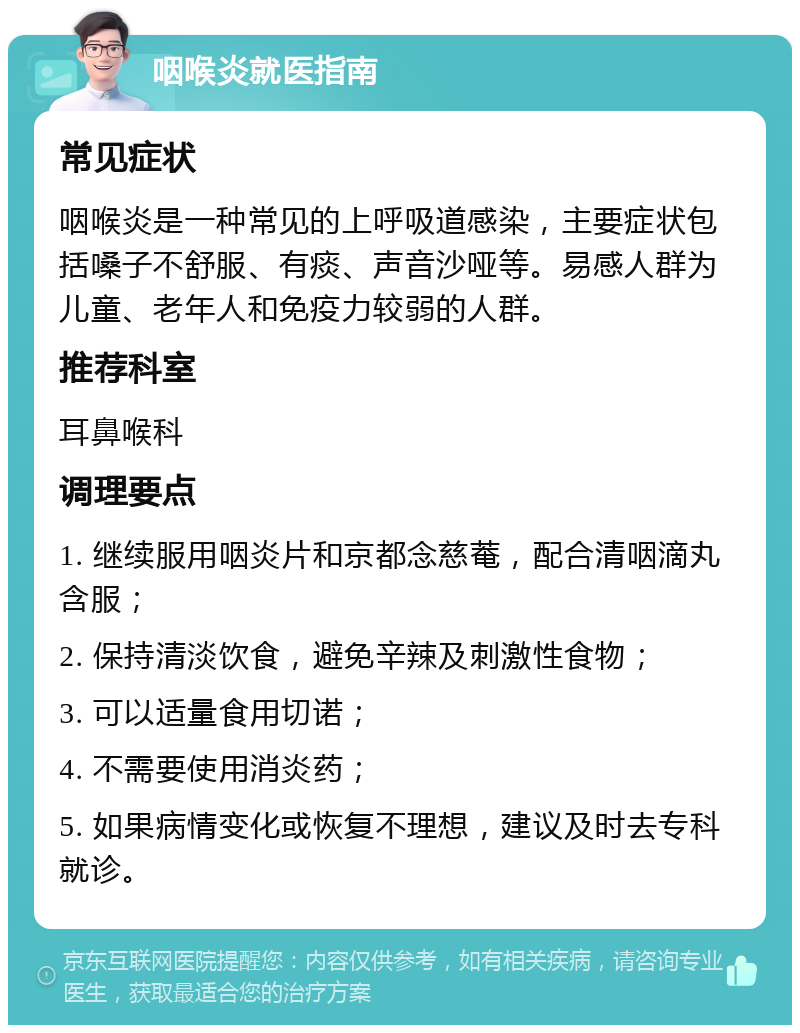 咽喉炎就医指南 常见症状 咽喉炎是一种常见的上呼吸道感染，主要症状包括嗓子不舒服、有痰、声音沙哑等。易感人群为儿童、老年人和免疫力较弱的人群。 推荐科室 耳鼻喉科 调理要点 1. 继续服用咽炎片和京都念慈菴，配合清咽滴丸含服； 2. 保持清淡饮食，避免辛辣及刺激性食物； 3. 可以适量食用切诺； 4. 不需要使用消炎药； 5. 如果病情变化或恢复不理想，建议及时去专科就诊。