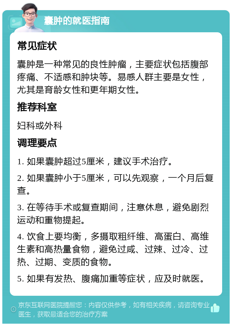 囊肿的就医指南 常见症状 囊肿是一种常见的良性肿瘤，主要症状包括腹部疼痛、不适感和肿块等。易感人群主要是女性，尤其是育龄女性和更年期女性。 推荐科室 妇科或外科 调理要点 1. 如果囊肿超过5厘米，建议手术治疗。 2. 如果囊肿小于5厘米，可以先观察，一个月后复查。 3. 在等待手术或复查期间，注意休息，避免剧烈运动和重物提起。 4. 饮食上要均衡，多摄取粗纤维、高蛋白、高维生素和高热量食物，避免过咸、过辣、过冷、过热、过期、变质的食物。 5. 如果有发热、腹痛加重等症状，应及时就医。