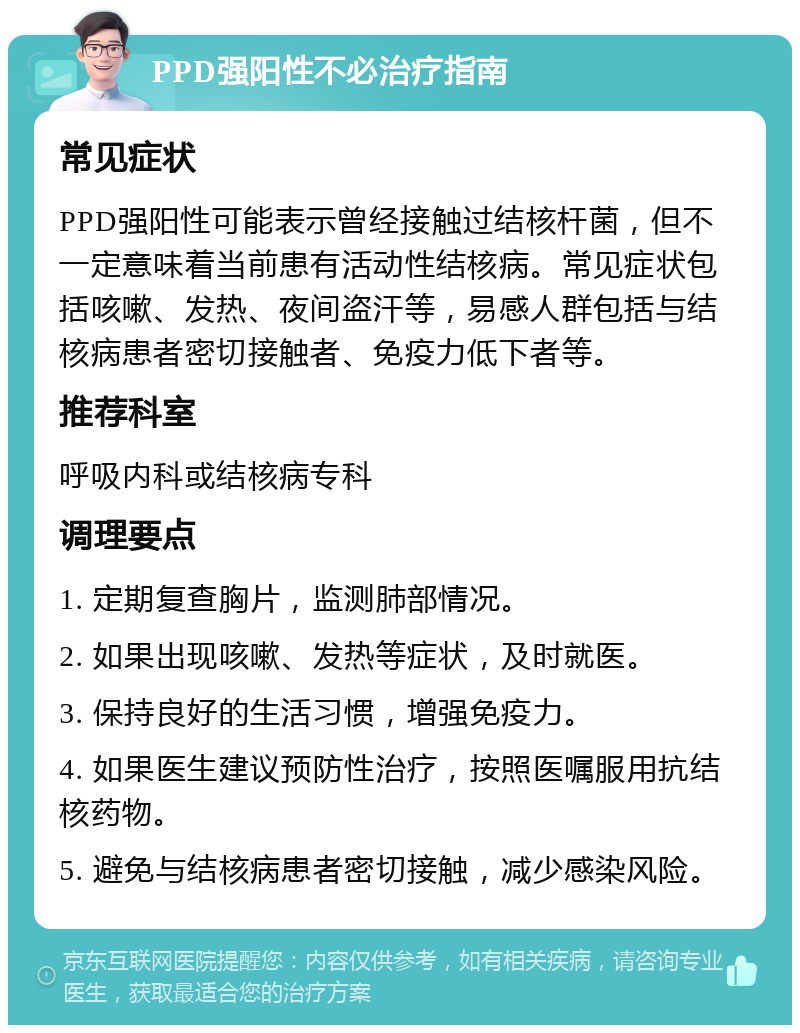 PPD强阳性不必治疗指南 常见症状 PPD强阳性可能表示曾经接触过结核杆菌，但不一定意味着当前患有活动性结核病。常见症状包括咳嗽、发热、夜间盗汗等，易感人群包括与结核病患者密切接触者、免疫力低下者等。 推荐科室 呼吸内科或结核病专科 调理要点 1. 定期复查胸片，监测肺部情况。 2. 如果出现咳嗽、发热等症状，及时就医。 3. 保持良好的生活习惯，增强免疫力。 4. 如果医生建议预防性治疗，按照医嘱服用抗结核药物。 5. 避免与结核病患者密切接触，减少感染风险。