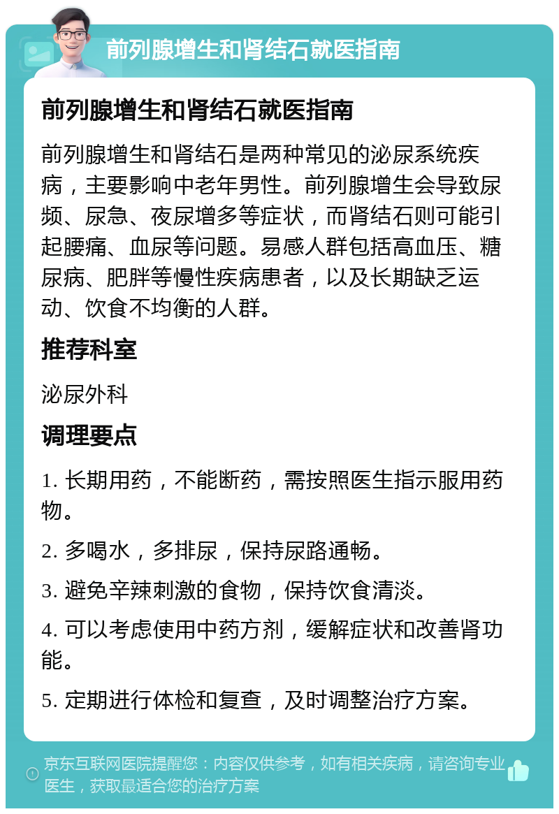 前列腺增生和肾结石就医指南 前列腺增生和肾结石就医指南 前列腺增生和肾结石是两种常见的泌尿系统疾病，主要影响中老年男性。前列腺增生会导致尿频、尿急、夜尿增多等症状，而肾结石则可能引起腰痛、血尿等问题。易感人群包括高血压、糖尿病、肥胖等慢性疾病患者，以及长期缺乏运动、饮食不均衡的人群。 推荐科室 泌尿外科 调理要点 1. 长期用药，不能断药，需按照医生指示服用药物。 2. 多喝水，多排尿，保持尿路通畅。 3. 避免辛辣刺激的食物，保持饮食清淡。 4. 可以考虑使用中药方剂，缓解症状和改善肾功能。 5. 定期进行体检和复查，及时调整治疗方案。