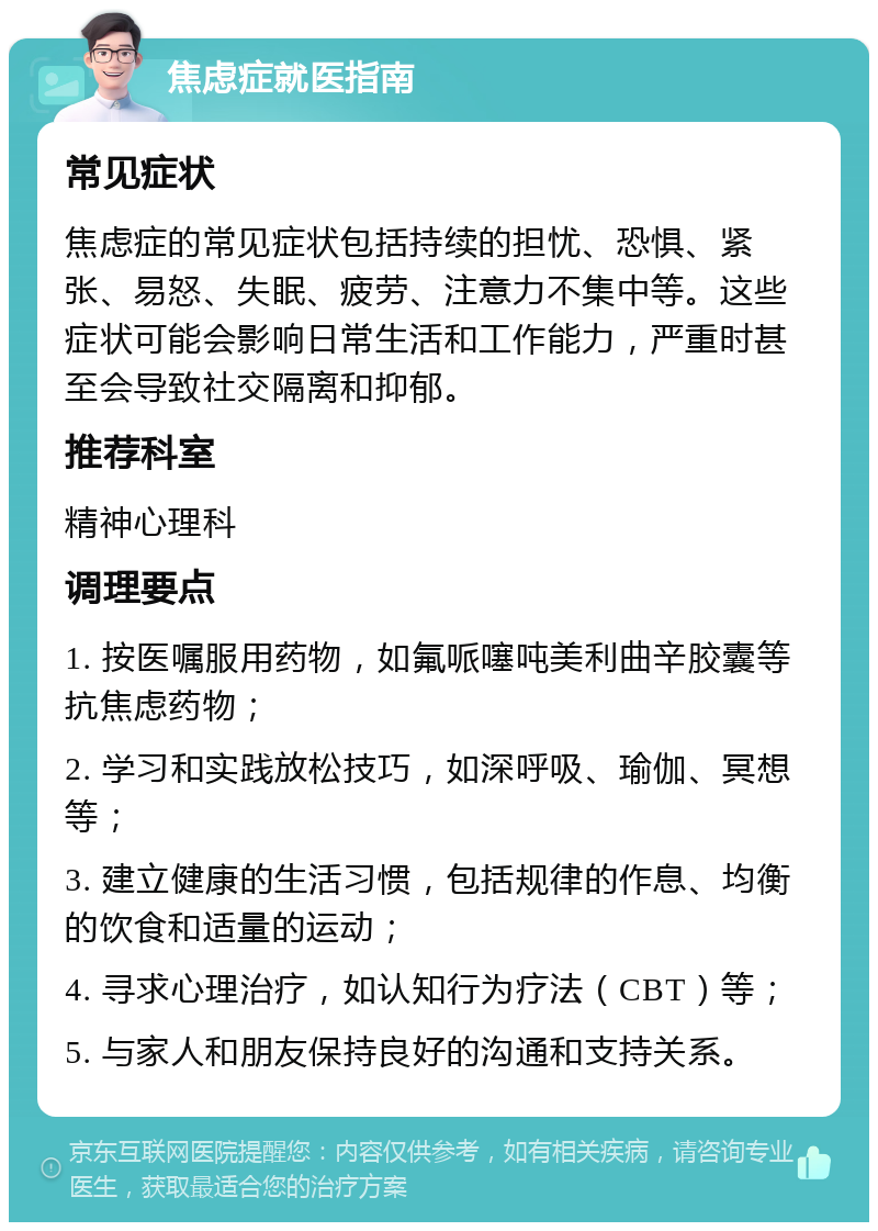 焦虑症就医指南 常见症状 焦虑症的常见症状包括持续的担忧、恐惧、紧张、易怒、失眠、疲劳、注意力不集中等。这些症状可能会影响日常生活和工作能力，严重时甚至会导致社交隔离和抑郁。 推荐科室 精神心理科 调理要点 1. 按医嘱服用药物，如氟哌噻吨美利曲辛胶囊等抗焦虑药物； 2. 学习和实践放松技巧，如深呼吸、瑜伽、冥想等； 3. 建立健康的生活习惯，包括规律的作息、均衡的饮食和适量的运动； 4. 寻求心理治疗，如认知行为疗法（CBT）等； 5. 与家人和朋友保持良好的沟通和支持关系。