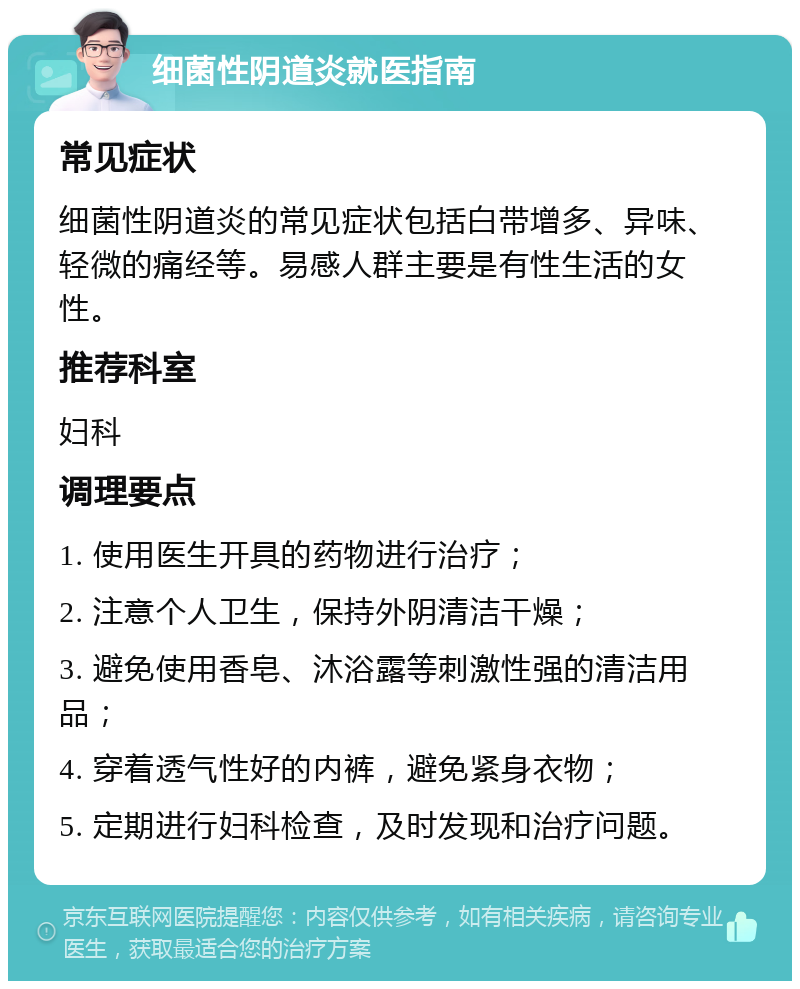 细菌性阴道炎就医指南 常见症状 细菌性阴道炎的常见症状包括白带增多、异味、轻微的痛经等。易感人群主要是有性生活的女性。 推荐科室 妇科 调理要点 1. 使用医生开具的药物进行治疗； 2. 注意个人卫生，保持外阴清洁干燥； 3. 避免使用香皂、沐浴露等刺激性强的清洁用品； 4. 穿着透气性好的内裤，避免紧身衣物； 5. 定期进行妇科检查，及时发现和治疗问题。