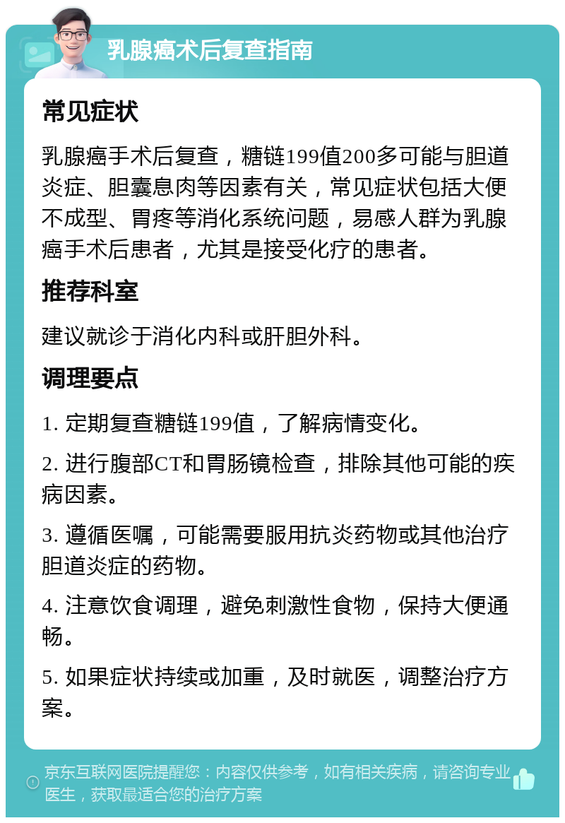 乳腺癌术后复查指南 常见症状 乳腺癌手术后复查，糖链199值200多可能与胆道炎症、胆囊息肉等因素有关，常见症状包括大便不成型、胃疼等消化系统问题，易感人群为乳腺癌手术后患者，尤其是接受化疗的患者。 推荐科室 建议就诊于消化内科或肝胆外科。 调理要点 1. 定期复查糖链199值，了解病情变化。 2. 进行腹部CT和胃肠镜检查，排除其他可能的疾病因素。 3. 遵循医嘱，可能需要服用抗炎药物或其他治疗胆道炎症的药物。 4. 注意饮食调理，避免刺激性食物，保持大便通畅。 5. 如果症状持续或加重，及时就医，调整治疗方案。