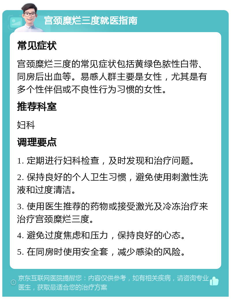 宫颈糜烂三度就医指南 常见症状 宫颈糜烂三度的常见症状包括黄绿色脓性白带、同房后出血等。易感人群主要是女性，尤其是有多个性伴侣或不良性行为习惯的女性。 推荐科室 妇科 调理要点 1. 定期进行妇科检查，及时发现和治疗问题。 2. 保持良好的个人卫生习惯，避免使用刺激性洗液和过度清洁。 3. 使用医生推荐的药物或接受激光及冷冻治疗来治疗宫颈糜烂三度。 4. 避免过度焦虑和压力，保持良好的心态。 5. 在同房时使用安全套，减少感染的风险。