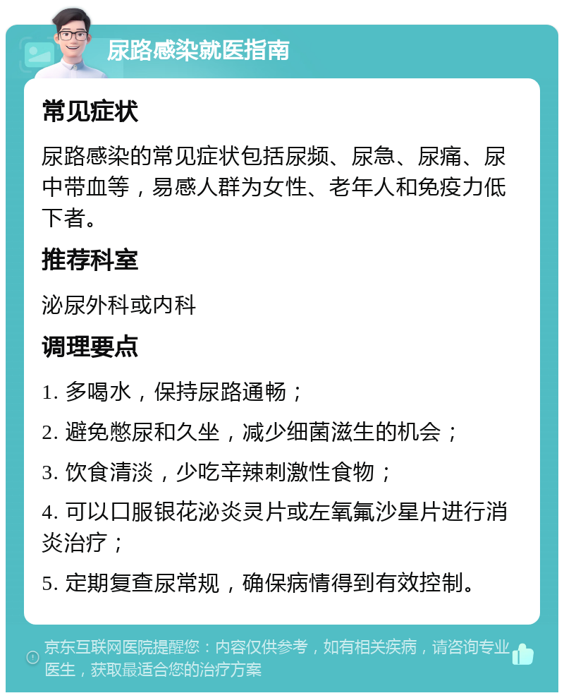 尿路感染就医指南 常见症状 尿路感染的常见症状包括尿频、尿急、尿痛、尿中带血等，易感人群为女性、老年人和免疫力低下者。 推荐科室 泌尿外科或内科 调理要点 1. 多喝水，保持尿路通畅； 2. 避免憋尿和久坐，减少细菌滋生的机会； 3. 饮食清淡，少吃辛辣刺激性食物； 4. 可以口服银花泌炎灵片或左氧氟沙星片进行消炎治疗； 5. 定期复查尿常规，确保病情得到有效控制。