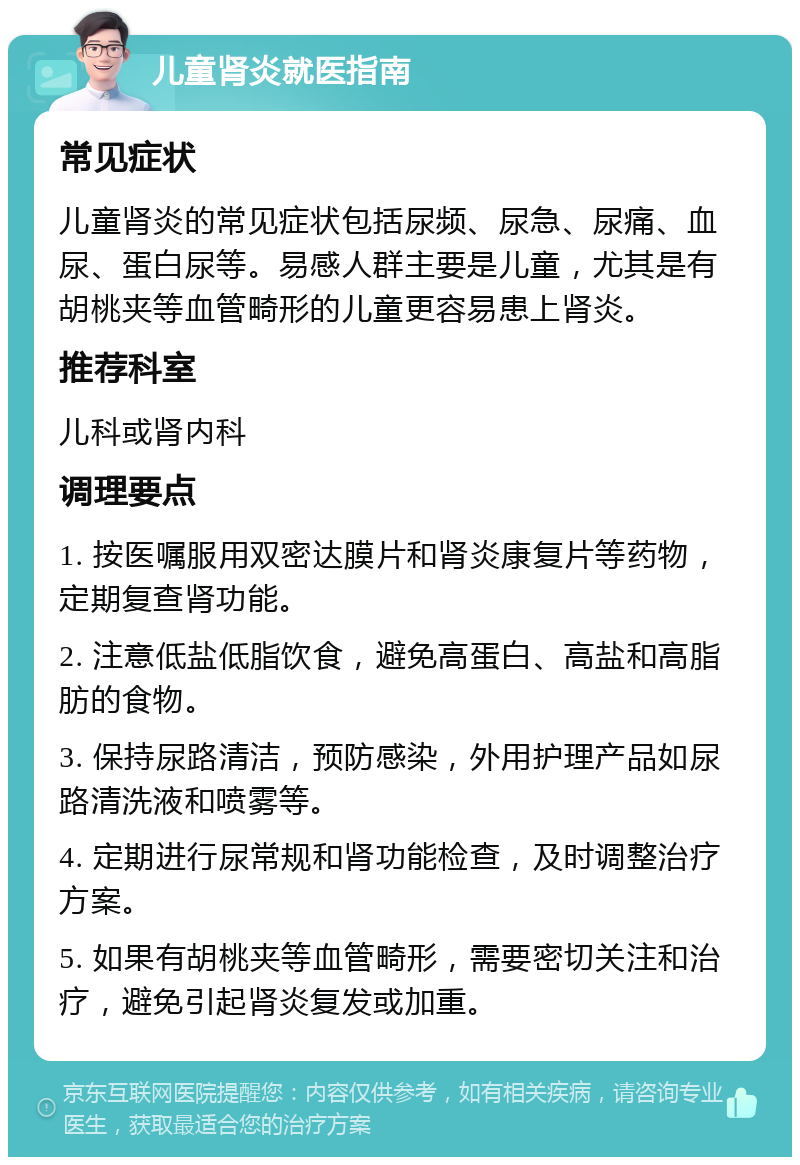 儿童肾炎就医指南 常见症状 儿童肾炎的常见症状包括尿频、尿急、尿痛、血尿、蛋白尿等。易感人群主要是儿童，尤其是有胡桃夹等血管畸形的儿童更容易患上肾炎。 推荐科室 儿科或肾内科 调理要点 1. 按医嘱服用双密达膜片和肾炎康复片等药物，定期复查肾功能。 2. 注意低盐低脂饮食，避免高蛋白、高盐和高脂肪的食物。 3. 保持尿路清洁，预防感染，外用护理产品如尿路清洗液和喷雾等。 4. 定期进行尿常规和肾功能检查，及时调整治疗方案。 5. 如果有胡桃夹等血管畸形，需要密切关注和治疗，避免引起肾炎复发或加重。