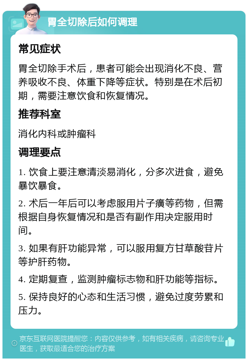 胃全切除后如何调理 常见症状 胃全切除手术后，患者可能会出现消化不良、营养吸收不良、体重下降等症状。特别是在术后初期，需要注意饮食和恢复情况。 推荐科室 消化内科或肿瘤科 调理要点 1. 饮食上要注意清淡易消化，分多次进食，避免暴饮暴食。 2. 术后一年后可以考虑服用片子癀等药物，但需根据自身恢复情况和是否有副作用决定服用时间。 3. 如果有肝功能异常，可以服用复方甘草酸苷片等护肝药物。 4. 定期复查，监测肿瘤标志物和肝功能等指标。 5. 保持良好的心态和生活习惯，避免过度劳累和压力。