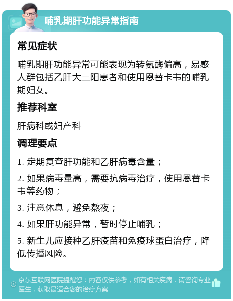 哺乳期肝功能异常指南 常见症状 哺乳期肝功能异常可能表现为转氨酶偏高，易感人群包括乙肝大三阳患者和使用恩替卡韦的哺乳期妇女。 推荐科室 肝病科或妇产科 调理要点 1. 定期复查肝功能和乙肝病毒含量； 2. 如果病毒量高，需要抗病毒治疗，使用恩替卡韦等药物； 3. 注意休息，避免熬夜； 4. 如果肝功能异常，暂时停止哺乳； 5. 新生儿应接种乙肝疫苗和免疫球蛋白治疗，降低传播风险。