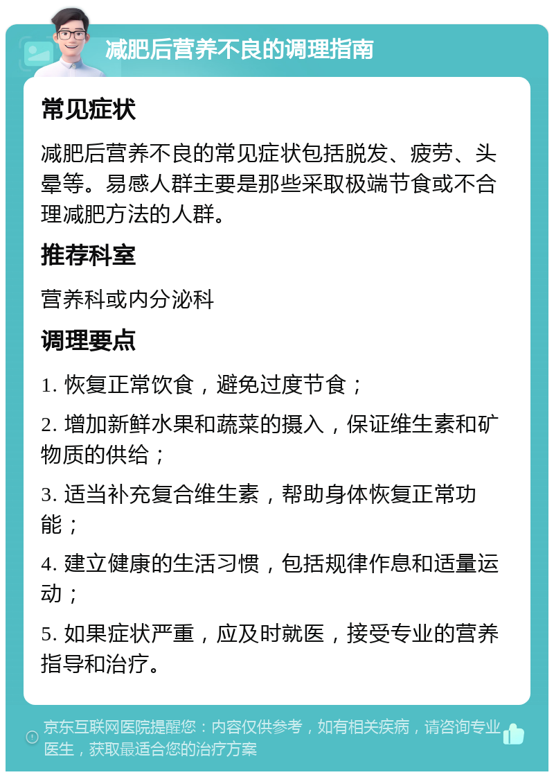 减肥后营养不良的调理指南 常见症状 减肥后营养不良的常见症状包括脱发、疲劳、头晕等。易感人群主要是那些采取极端节食或不合理减肥方法的人群。 推荐科室 营养科或内分泌科 调理要点 1. 恢复正常饮食，避免过度节食； 2. 增加新鲜水果和蔬菜的摄入，保证维生素和矿物质的供给； 3. 适当补充复合维生素，帮助身体恢复正常功能； 4. 建立健康的生活习惯，包括规律作息和适量运动； 5. 如果症状严重，应及时就医，接受专业的营养指导和治疗。