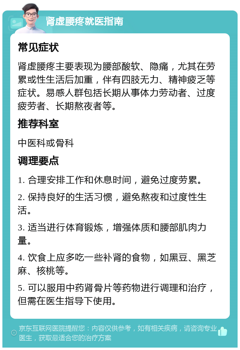 肾虚腰疼就医指南 常见症状 肾虚腰疼主要表现为腰部酸软、隐痛，尤其在劳累或性生活后加重，伴有四肢无力、精神疲乏等症状。易感人群包括长期从事体力劳动者、过度疲劳者、长期熬夜者等。 推荐科室 中医科或骨科 调理要点 1. 合理安排工作和休息时间，避免过度劳累。 2. 保持良好的生活习惯，避免熬夜和过度性生活。 3. 适当进行体育锻炼，增强体质和腰部肌肉力量。 4. 饮食上应多吃一些补肾的食物，如黑豆、黑芝麻、核桃等。 5. 可以服用中药肾骨片等药物进行调理和治疗，但需在医生指导下使用。