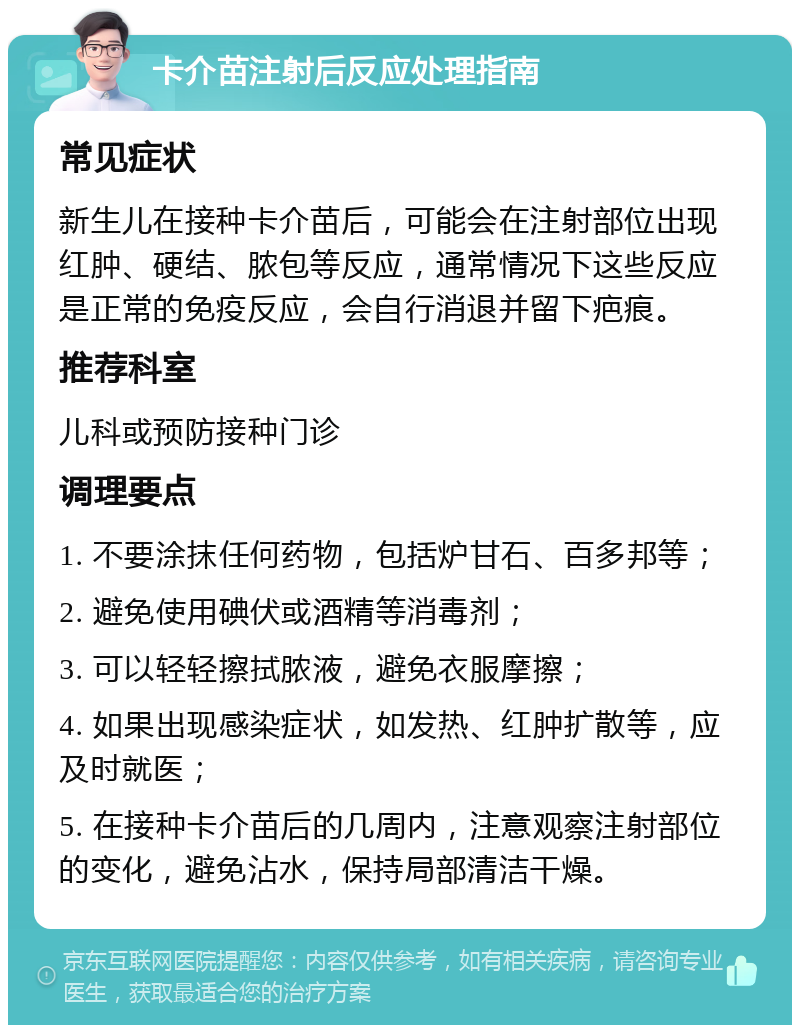 卡介苗注射后反应处理指南 常见症状 新生儿在接种卡介苗后，可能会在注射部位出现红肿、硬结、脓包等反应，通常情况下这些反应是正常的免疫反应，会自行消退并留下疤痕。 推荐科室 儿科或预防接种门诊 调理要点 1. 不要涂抹任何药物，包括炉甘石、百多邦等； 2. 避免使用碘伏或酒精等消毒剂； 3. 可以轻轻擦拭脓液，避免衣服摩擦； 4. 如果出现感染症状，如发热、红肿扩散等，应及时就医； 5. 在接种卡介苗后的几周内，注意观察注射部位的变化，避免沾水，保持局部清洁干燥。