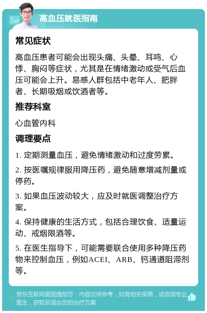 高血压就医指南 常见症状 高血压患者可能会出现头痛、头晕、耳鸣、心悸、胸闷等症状，尤其是在情绪激动或受气后血压可能会上升。易感人群包括中老年人、肥胖者、长期吸烟或饮酒者等。 推荐科室 心血管内科 调理要点 1. 定期测量血压，避免情绪激动和过度劳累。 2. 按医嘱规律服用降压药，避免随意增减剂量或停药。 3. 如果血压波动较大，应及时就医调整治疗方案。 4. 保持健康的生活方式，包括合理饮食、适量运动、戒烟限酒等。 5. 在医生指导下，可能需要联合使用多种降压药物来控制血压，例如ACEI、ARB、钙通道阻滞剂等。