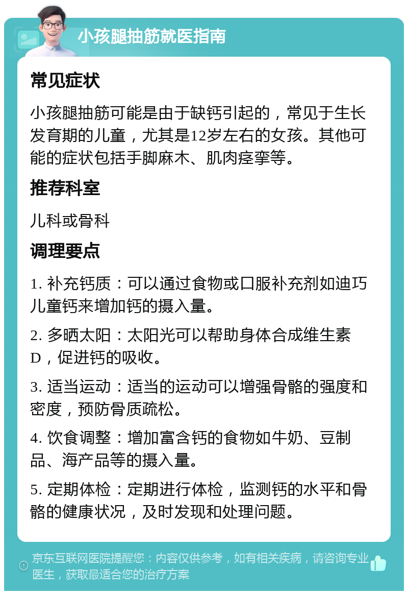 小孩腿抽筋就医指南 常见症状 小孩腿抽筋可能是由于缺钙引起的，常见于生长发育期的儿童，尤其是12岁左右的女孩。其他可能的症状包括手脚麻木、肌肉痉挛等。 推荐科室 儿科或骨科 调理要点 1. 补充钙质：可以通过食物或口服补充剂如迪巧儿童钙来增加钙的摄入量。 2. 多晒太阳：太阳光可以帮助身体合成维生素D，促进钙的吸收。 3. 适当运动：适当的运动可以增强骨骼的强度和密度，预防骨质疏松。 4. 饮食调整：增加富含钙的食物如牛奶、豆制品、海产品等的摄入量。 5. 定期体检：定期进行体检，监测钙的水平和骨骼的健康状况，及时发现和处理问题。