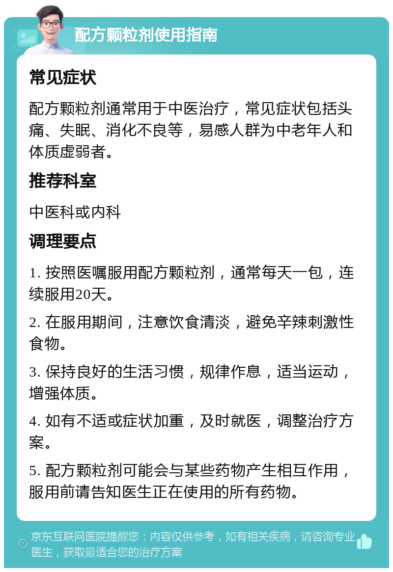 配方颗粒剂使用指南 常见症状 配方颗粒剂通常用于中医治疗，常见症状包括头痛、失眠、消化不良等，易感人群为中老年人和体质虚弱者。 推荐科室 中医科或内科 调理要点 1. 按照医嘱服用配方颗粒剂，通常每天一包，连续服用20天。 2. 在服用期间，注意饮食清淡，避免辛辣刺激性食物。 3. 保持良好的生活习惯，规律作息，适当运动，增强体质。 4. 如有不适或症状加重，及时就医，调整治疗方案。 5. 配方颗粒剂可能会与某些药物产生相互作用，服用前请告知医生正在使用的所有药物。