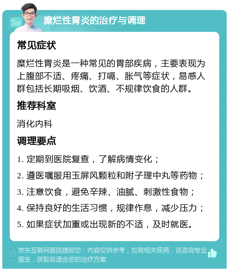 糜烂性胃炎的治疗与调理 常见症状 糜烂性胃炎是一种常见的胃部疾病，主要表现为上腹部不适、疼痛、打嗝、胀气等症状，易感人群包括长期吸烟、饮酒、不规律饮食的人群。 推荐科室 消化内科 调理要点 1. 定期到医院复查，了解病情变化； 2. 遵医嘱服用玉屏风颗粒和附子理中丸等药物； 3. 注意饮食，避免辛辣、油腻、刺激性食物； 4. 保持良好的生活习惯，规律作息，减少压力； 5. 如果症状加重或出现新的不适，及时就医。