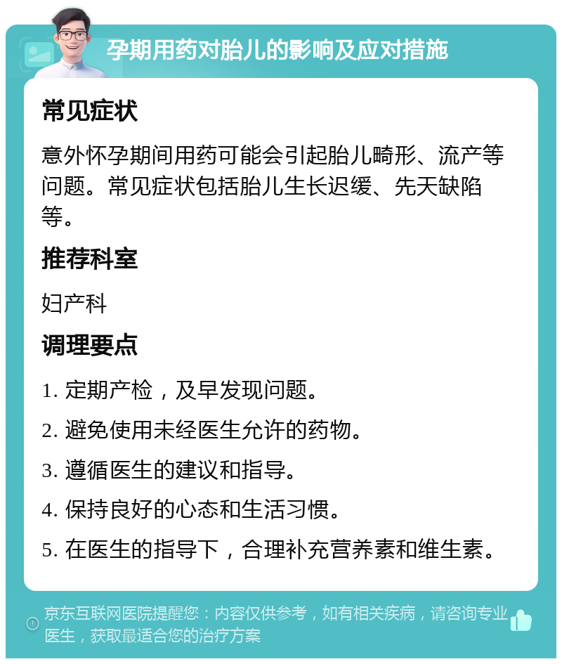 孕期用药对胎儿的影响及应对措施 常见症状 意外怀孕期间用药可能会引起胎儿畸形、流产等问题。常见症状包括胎儿生长迟缓、先天缺陷等。 推荐科室 妇产科 调理要点 1. 定期产检，及早发现问题。 2. 避免使用未经医生允许的药物。 3. 遵循医生的建议和指导。 4. 保持良好的心态和生活习惯。 5. 在医生的指导下，合理补充营养素和维生素。