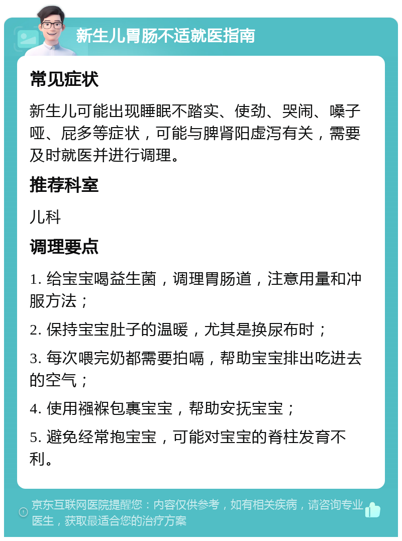 新生儿胃肠不适就医指南 常见症状 新生儿可能出现睡眠不踏实、使劲、哭闹、嗓子哑、屁多等症状，可能与脾肾阳虚泻有关，需要及时就医并进行调理。 推荐科室 儿科 调理要点 1. 给宝宝喝益生菌，调理胃肠道，注意用量和冲服方法； 2. 保持宝宝肚子的温暖，尤其是换尿布时； 3. 每次喂完奶都需要拍嗝，帮助宝宝排出吃进去的空气； 4. 使用襁褓包裹宝宝，帮助安抚宝宝； 5. 避免经常抱宝宝，可能对宝宝的脊柱发育不利。