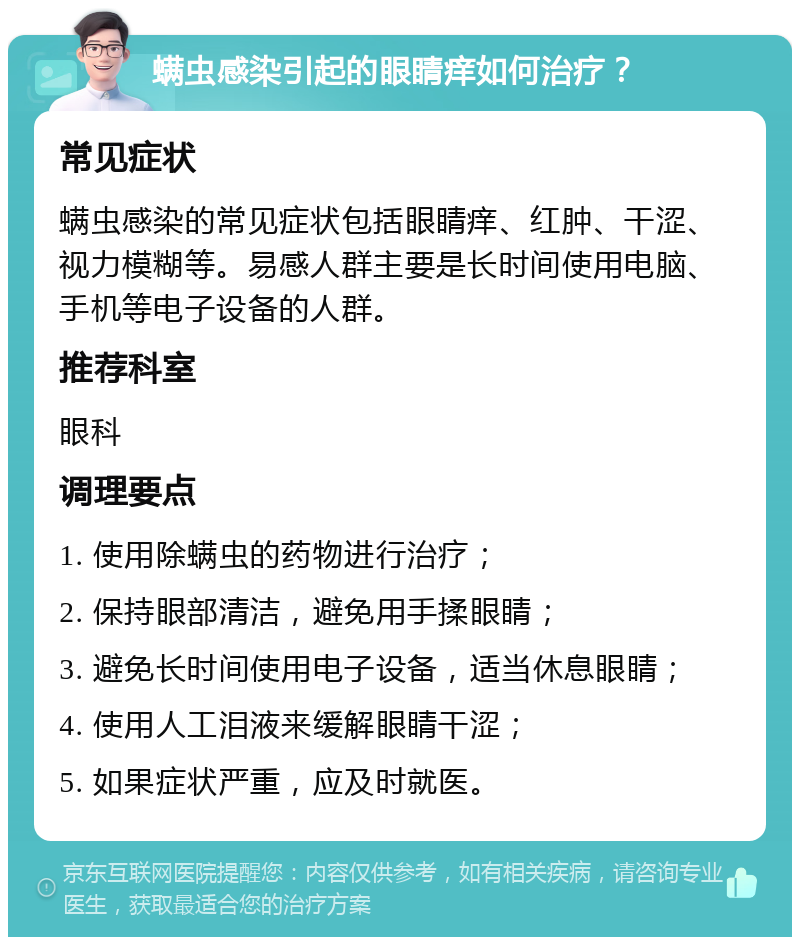 螨虫感染引起的眼睛痒如何治疗？ 常见症状 螨虫感染的常见症状包括眼睛痒、红肿、干涩、视力模糊等。易感人群主要是长时间使用电脑、手机等电子设备的人群。 推荐科室 眼科 调理要点 1. 使用除螨虫的药物进行治疗； 2. 保持眼部清洁，避免用手揉眼睛； 3. 避免长时间使用电子设备，适当休息眼睛； 4. 使用人工泪液来缓解眼睛干涩； 5. 如果症状严重，应及时就医。