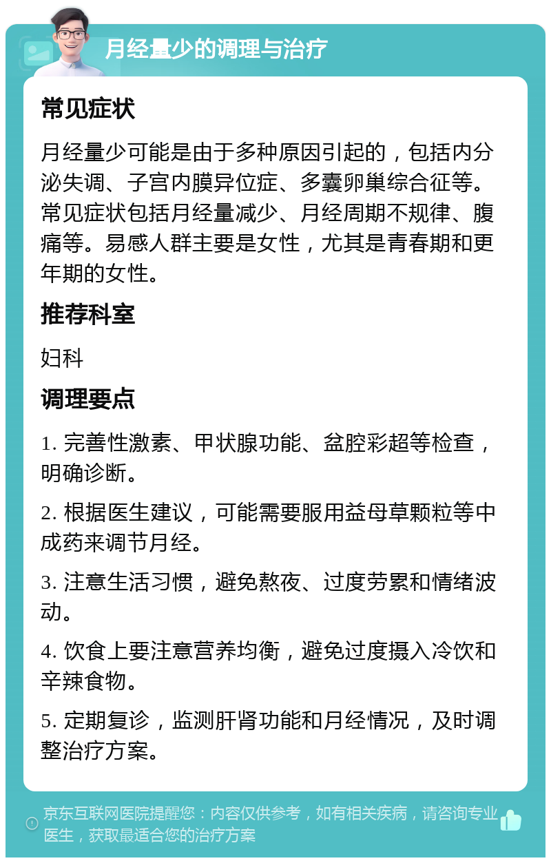 月经量少的调理与治疗 常见症状 月经量少可能是由于多种原因引起的，包括内分泌失调、子宫内膜异位症、多囊卵巢综合征等。常见症状包括月经量减少、月经周期不规律、腹痛等。易感人群主要是女性，尤其是青春期和更年期的女性。 推荐科室 妇科 调理要点 1. 完善性激素、甲状腺功能、盆腔彩超等检查，明确诊断。 2. 根据医生建议，可能需要服用益母草颗粒等中成药来调节月经。 3. 注意生活习惯，避免熬夜、过度劳累和情绪波动。 4. 饮食上要注意营养均衡，避免过度摄入冷饮和辛辣食物。 5. 定期复诊，监测肝肾功能和月经情况，及时调整治疗方案。