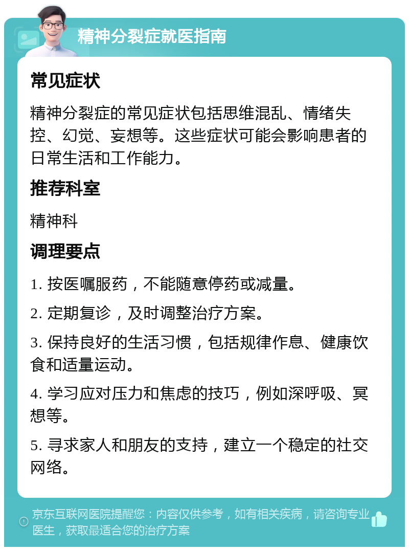 精神分裂症就医指南 常见症状 精神分裂症的常见症状包括思维混乱、情绪失控、幻觉、妄想等。这些症状可能会影响患者的日常生活和工作能力。 推荐科室 精神科 调理要点 1. 按医嘱服药，不能随意停药或减量。 2. 定期复诊，及时调整治疗方案。 3. 保持良好的生活习惯，包括规律作息、健康饮食和适量运动。 4. 学习应对压力和焦虑的技巧，例如深呼吸、冥想等。 5. 寻求家人和朋友的支持，建立一个稳定的社交网络。