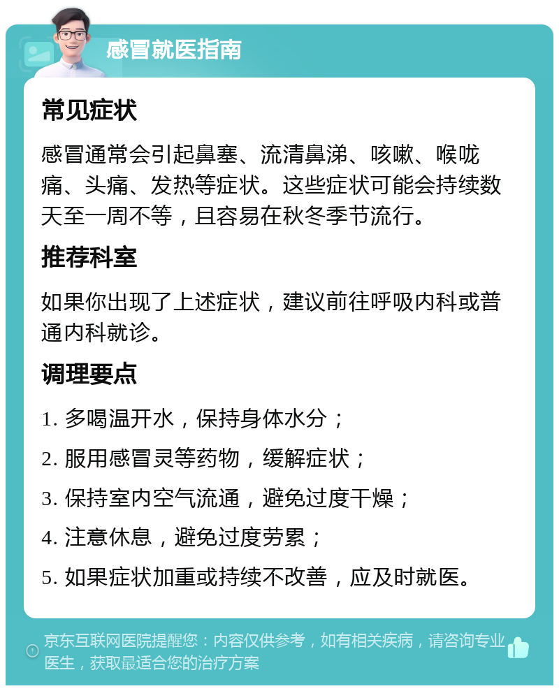 感冒就医指南 常见症状 感冒通常会引起鼻塞、流清鼻涕、咳嗽、喉咙痛、头痛、发热等症状。这些症状可能会持续数天至一周不等，且容易在秋冬季节流行。 推荐科室 如果你出现了上述症状，建议前往呼吸内科或普通内科就诊。 调理要点 1. 多喝温开水，保持身体水分； 2. 服用感冒灵等药物，缓解症状； 3. 保持室内空气流通，避免过度干燥； 4. 注意休息，避免过度劳累； 5. 如果症状加重或持续不改善，应及时就医。