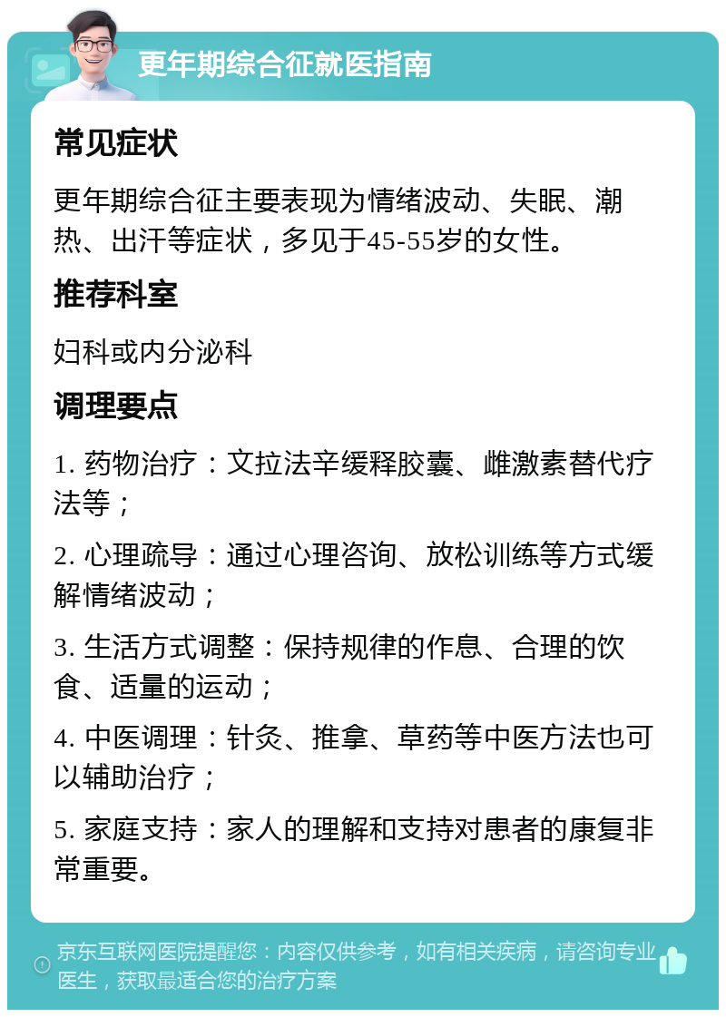 更年期综合征就医指南 常见症状 更年期综合征主要表现为情绪波动、失眠、潮热、出汗等症状，多见于45-55岁的女性。 推荐科室 妇科或内分泌科 调理要点 1. 药物治疗：文拉法辛缓释胶囊、雌激素替代疗法等； 2. 心理疏导：通过心理咨询、放松训练等方式缓解情绪波动； 3. 生活方式调整：保持规律的作息、合理的饮食、适量的运动； 4. 中医调理：针灸、推拿、草药等中医方法也可以辅助治疗； 5. 家庭支持：家人的理解和支持对患者的康复非常重要。