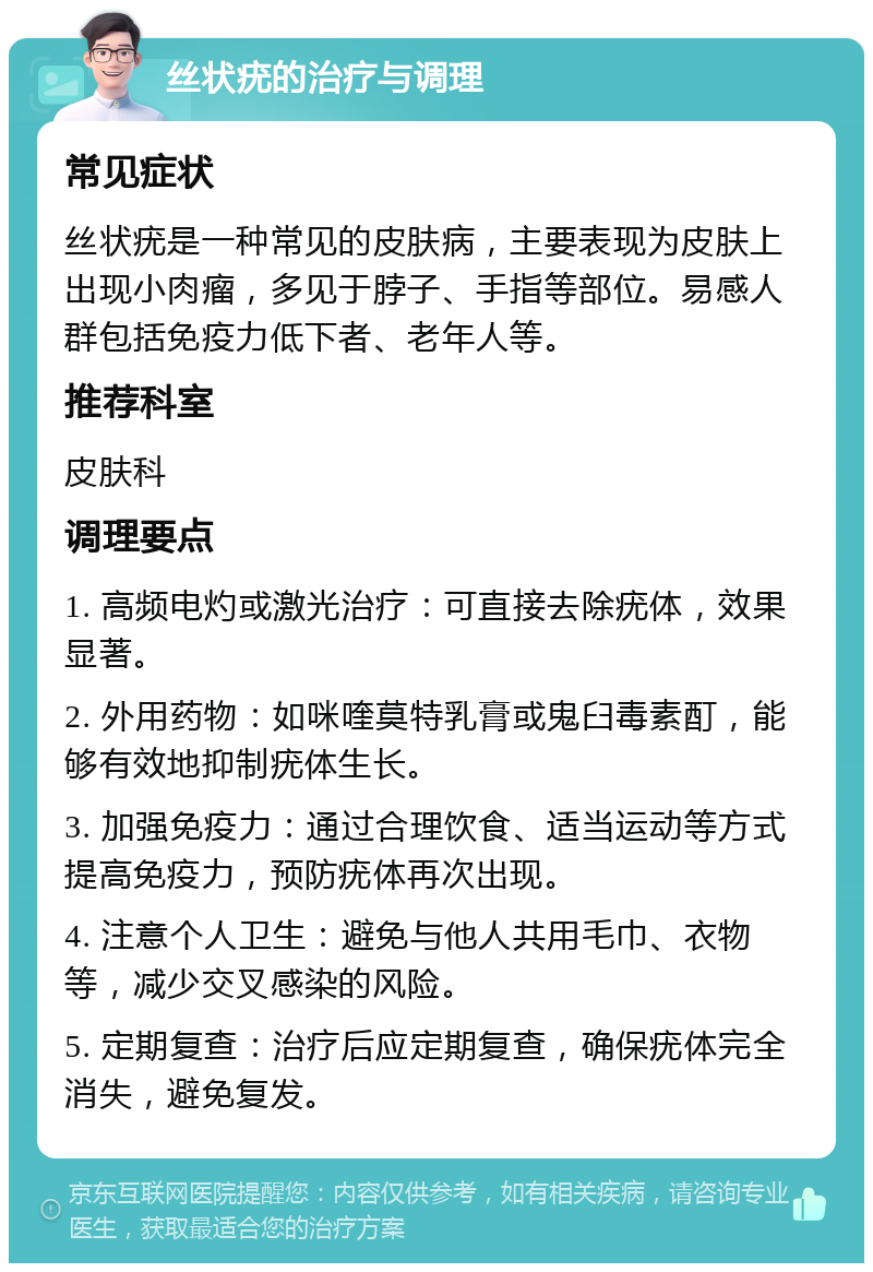 丝状疣的治疗与调理 常见症状 丝状疣是一种常见的皮肤病，主要表现为皮肤上出现小肉瘤，多见于脖子、手指等部位。易感人群包括免疫力低下者、老年人等。 推荐科室 皮肤科 调理要点 1. 高频电灼或激光治疗：可直接去除疣体，效果显著。 2. 外用药物：如咪喹莫特乳膏或鬼臼毒素酊，能够有效地抑制疣体生长。 3. 加强免疫力：通过合理饮食、适当运动等方式提高免疫力，预防疣体再次出现。 4. 注意个人卫生：避免与他人共用毛巾、衣物等，减少交叉感染的风险。 5. 定期复查：治疗后应定期复查，确保疣体完全消失，避免复发。