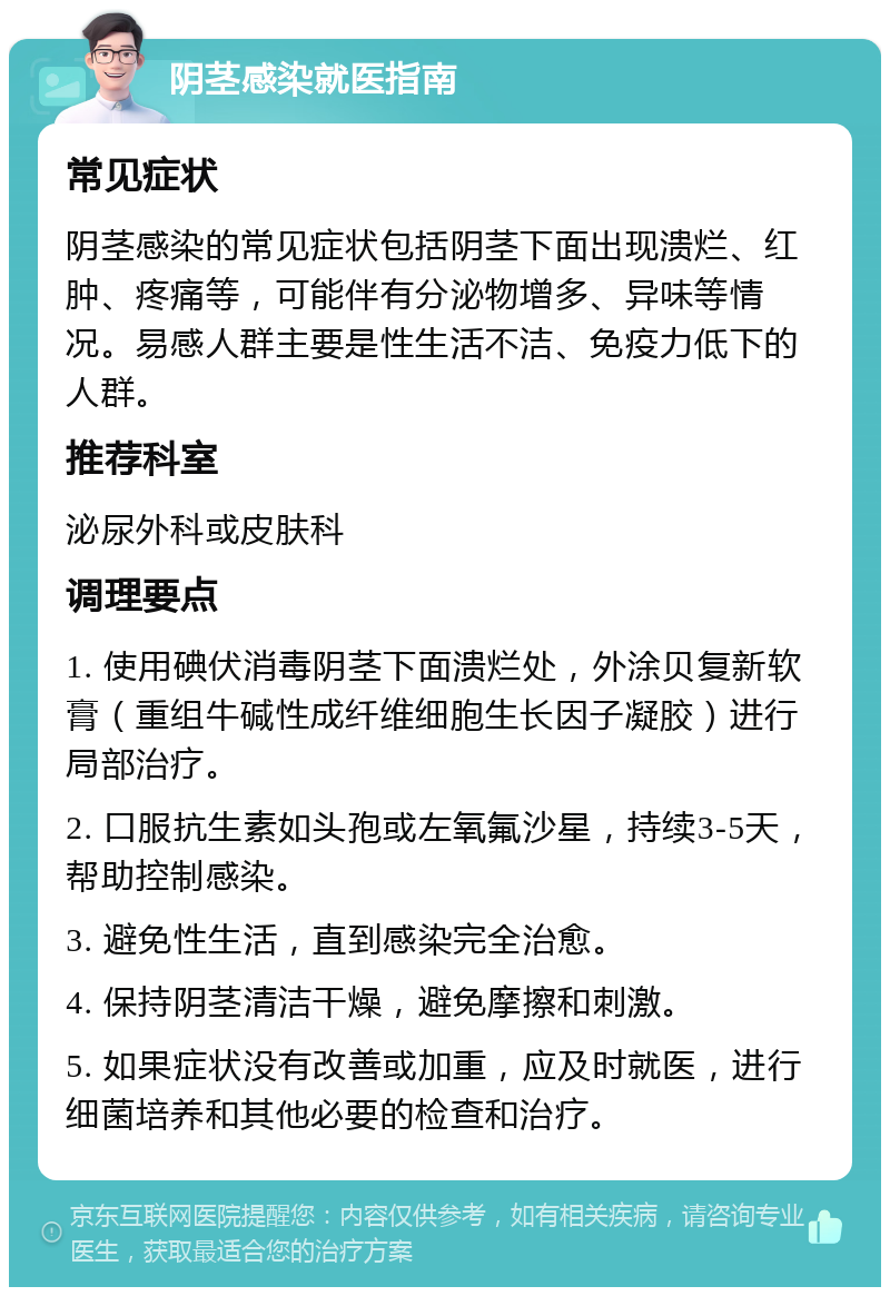 阴茎感染就医指南 常见症状 阴茎感染的常见症状包括阴茎下面出现溃烂、红肿、疼痛等，可能伴有分泌物增多、异味等情况。易感人群主要是性生活不洁、免疫力低下的人群。 推荐科室 泌尿外科或皮肤科 调理要点 1. 使用碘伏消毒阴茎下面溃烂处，外涂贝复新软膏（重组牛碱性成纤维细胞生长因子凝胶）进行局部治疗。 2. 口服抗生素如头孢或左氧氟沙星，持续3-5天，帮助控制感染。 3. 避免性生活，直到感染完全治愈。 4. 保持阴茎清洁干燥，避免摩擦和刺激。 5. 如果症状没有改善或加重，应及时就医，进行细菌培养和其他必要的检查和治疗。