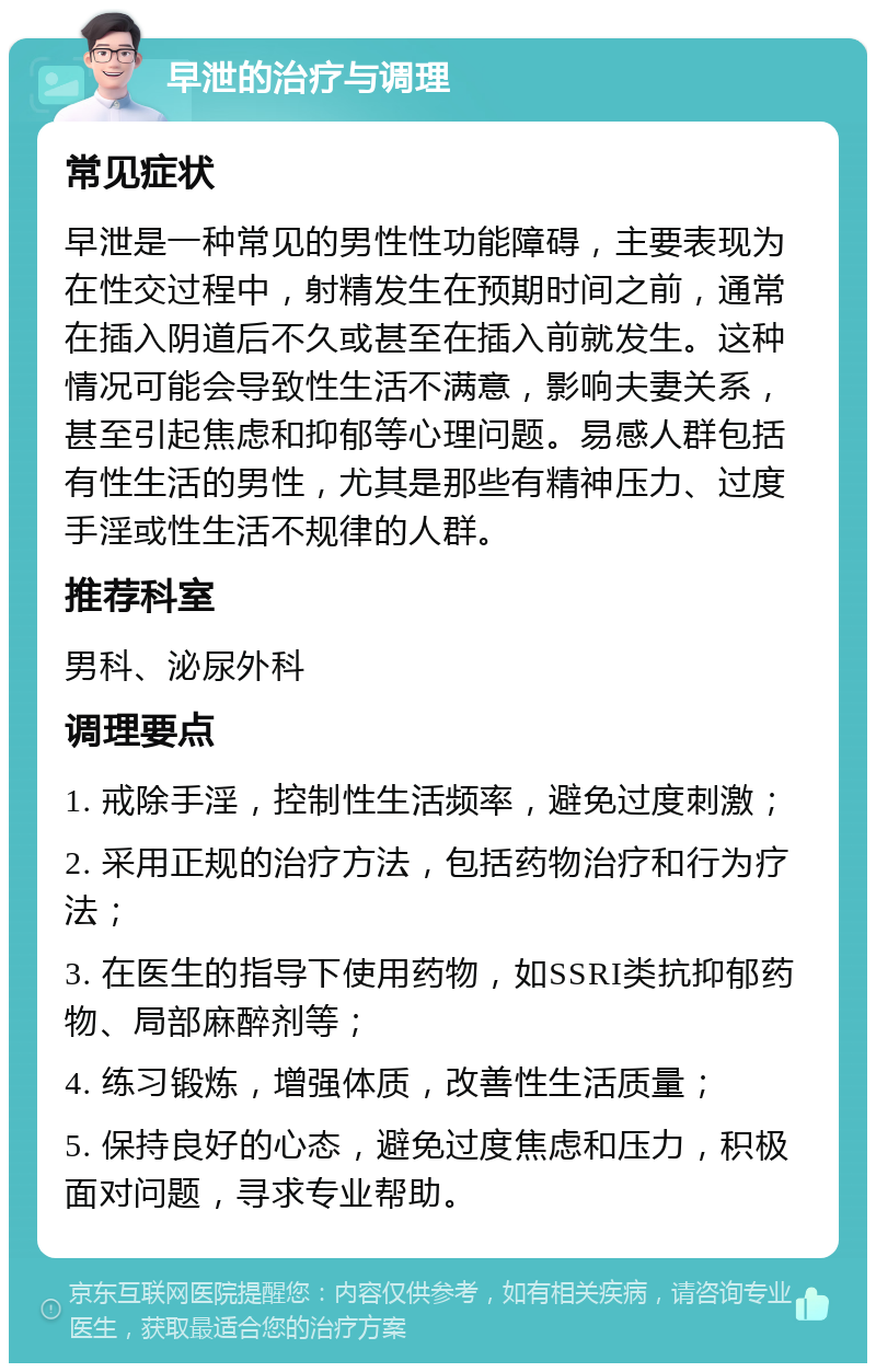 早泄的治疗与调理 常见症状 早泄是一种常见的男性性功能障碍，主要表现为在性交过程中，射精发生在预期时间之前，通常在插入阴道后不久或甚至在插入前就发生。这种情况可能会导致性生活不满意，影响夫妻关系，甚至引起焦虑和抑郁等心理问题。易感人群包括有性生活的男性，尤其是那些有精神压力、过度手淫或性生活不规律的人群。 推荐科室 男科、泌尿外科 调理要点 1. 戒除手淫，控制性生活频率，避免过度刺激； 2. 采用正规的治疗方法，包括药物治疗和行为疗法； 3. 在医生的指导下使用药物，如SSRI类抗抑郁药物、局部麻醉剂等； 4. 练习锻炼，增强体质，改善性生活质量； 5. 保持良好的心态，避免过度焦虑和压力，积极面对问题，寻求专业帮助。