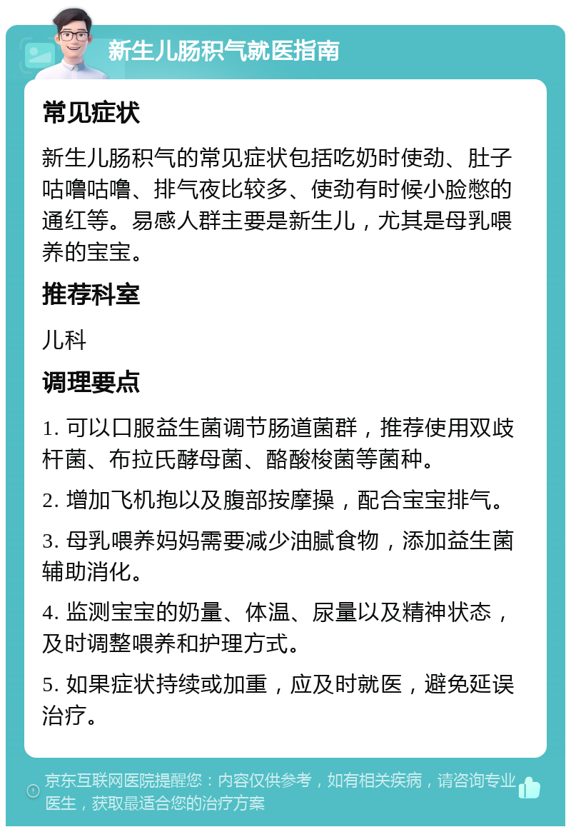 新生儿肠积气就医指南 常见症状 新生儿肠积气的常见症状包括吃奶时使劲、肚子咕噜咕噜、排气夜比较多、使劲有时候小脸憋的通红等。易感人群主要是新生儿，尤其是母乳喂养的宝宝。 推荐科室 儿科 调理要点 1. 可以口服益生菌调节肠道菌群，推荐使用双歧杆菌、布拉氏酵母菌、酪酸梭菌等菌种。 2. 增加飞机抱以及腹部按摩操，配合宝宝排气。 3. 母乳喂养妈妈需要减少油腻食物，添加益生菌辅助消化。 4. 监测宝宝的奶量、体温、尿量以及精神状态，及时调整喂养和护理方式。 5. 如果症状持续或加重，应及时就医，避免延误治疗。