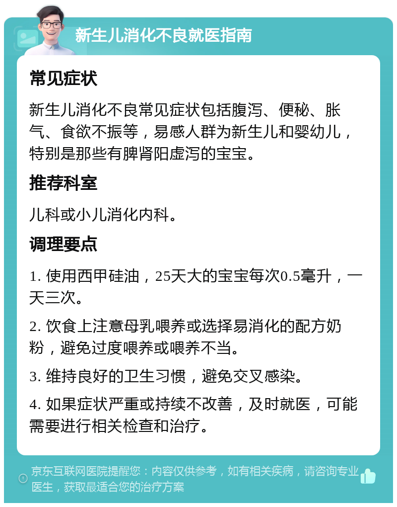 新生儿消化不良就医指南 常见症状 新生儿消化不良常见症状包括腹泻、便秘、胀气、食欲不振等，易感人群为新生儿和婴幼儿，特别是那些有脾肾阳虚泻的宝宝。 推荐科室 儿科或小儿消化内科。 调理要点 1. 使用西甲硅油，25天大的宝宝每次0.5毫升，一天三次。 2. 饮食上注意母乳喂养或选择易消化的配方奶粉，避免过度喂养或喂养不当。 3. 维持良好的卫生习惯，避免交叉感染。 4. 如果症状严重或持续不改善，及时就医，可能需要进行相关检查和治疗。