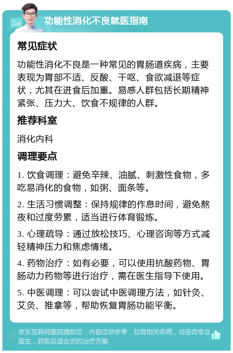 功能性消化不良就医指南 常见症状 功能性消化不良是一种常见的胃肠道疾病，主要表现为胃部不适、反酸、干呕、食欲减退等症状，尤其在进食后加重。易感人群包括长期精神紧张、压力大、饮食不规律的人群。 推荐科室 消化内科 调理要点 1. 饮食调理：避免辛辣、油腻、刺激性食物，多吃易消化的食物，如粥、面条等。 2. 生活习惯调整：保持规律的作息时间，避免熬夜和过度劳累，适当进行体育锻炼。 3. 心理疏导：通过放松技巧、心理咨询等方式减轻精神压力和焦虑情绪。 4. 药物治疗：如有必要，可以使用抗酸药物、胃肠动力药物等进行治疗，需在医生指导下使用。 5. 中医调理：可以尝试中医调理方法，如针灸、艾灸、推拿等，帮助恢复胃肠功能平衡。