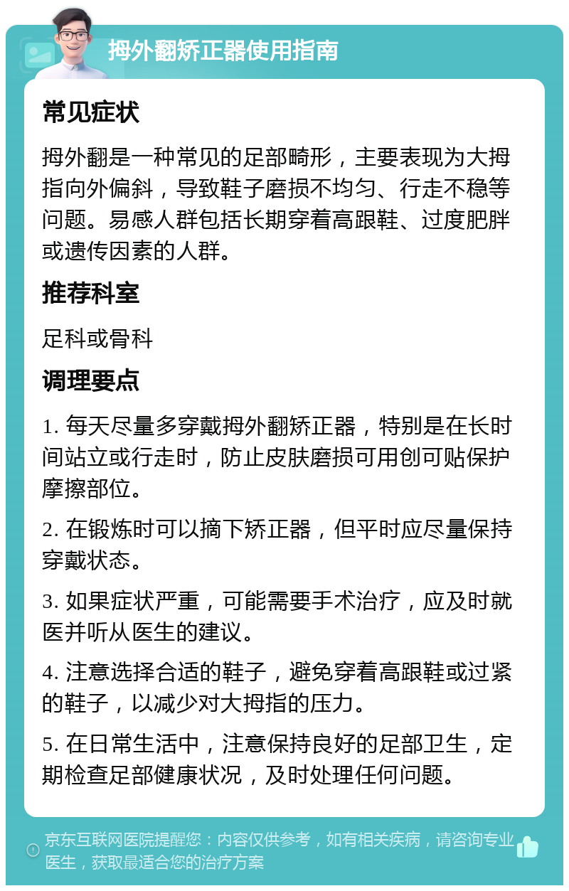 拇外翻矫正器使用指南 常见症状 拇外翻是一种常见的足部畸形，主要表现为大拇指向外偏斜，导致鞋子磨损不均匀、行走不稳等问题。易感人群包括长期穿着高跟鞋、过度肥胖或遗传因素的人群。 推荐科室 足科或骨科 调理要点 1. 每天尽量多穿戴拇外翻矫正器，特别是在长时间站立或行走时，防止皮肤磨损可用创可贴保护摩擦部位。 2. 在锻炼时可以摘下矫正器，但平时应尽量保持穿戴状态。 3. 如果症状严重，可能需要手术治疗，应及时就医并听从医生的建议。 4. 注意选择合适的鞋子，避免穿着高跟鞋或过紧的鞋子，以减少对大拇指的压力。 5. 在日常生活中，注意保持良好的足部卫生，定期检查足部健康状况，及时处理任何问题。