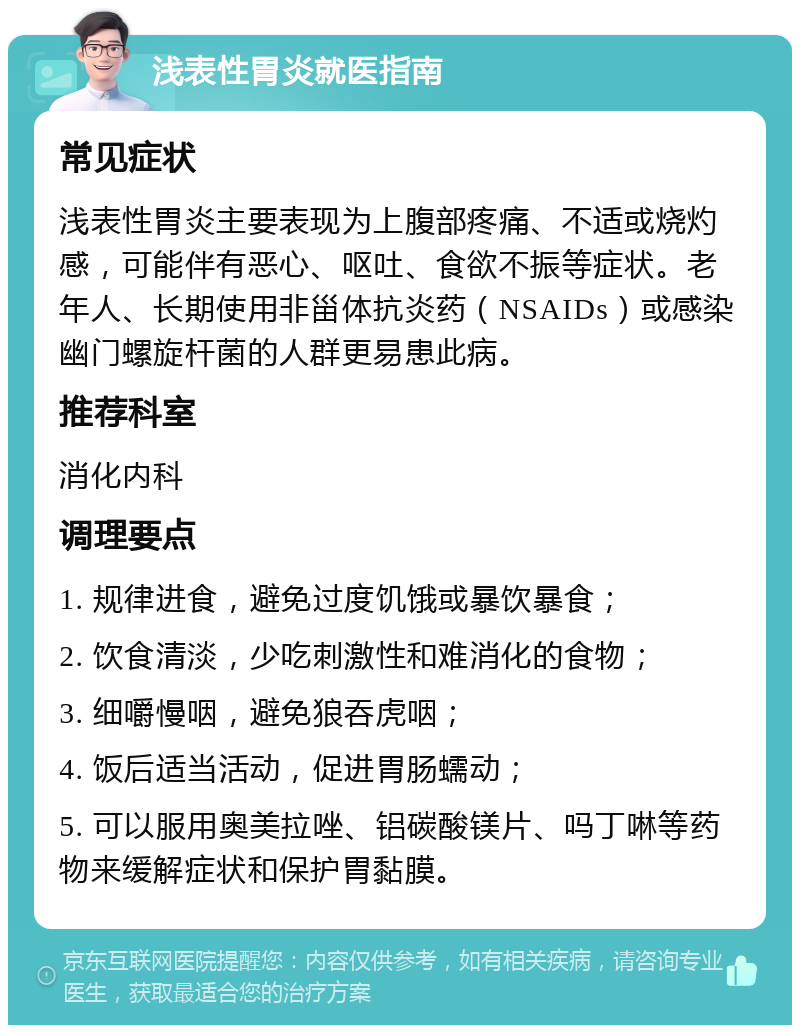 浅表性胃炎就医指南 常见症状 浅表性胃炎主要表现为上腹部疼痛、不适或烧灼感，可能伴有恶心、呕吐、食欲不振等症状。老年人、长期使用非甾体抗炎药（NSAIDs）或感染幽门螺旋杆菌的人群更易患此病。 推荐科室 消化内科 调理要点 1. 规律进食，避免过度饥饿或暴饮暴食； 2. 饮食清淡，少吃刺激性和难消化的食物； 3. 细嚼慢咽，避免狼吞虎咽； 4. 饭后适当活动，促进胃肠蠕动； 5. 可以服用奥美拉唑、铝碳酸镁片、吗丁啉等药物来缓解症状和保护胃黏膜。