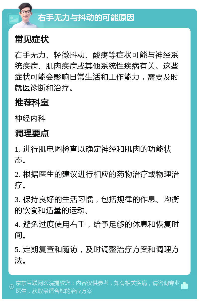 右手无力与抖动的可能原因 常见症状 右手无力、轻微抖动、酸疼等症状可能与神经系统疾病、肌肉疾病或其他系统性疾病有关。这些症状可能会影响日常生活和工作能力，需要及时就医诊断和治疗。 推荐科室 神经内科 调理要点 1. 进行肌电图检查以确定神经和肌肉的功能状态。 2. 根据医生的建议进行相应的药物治疗或物理治疗。 3. 保持良好的生活习惯，包括规律的作息、均衡的饮食和适量的运动。 4. 避免过度使用右手，给予足够的休息和恢复时间。 5. 定期复查和随访，及时调整治疗方案和调理方法。