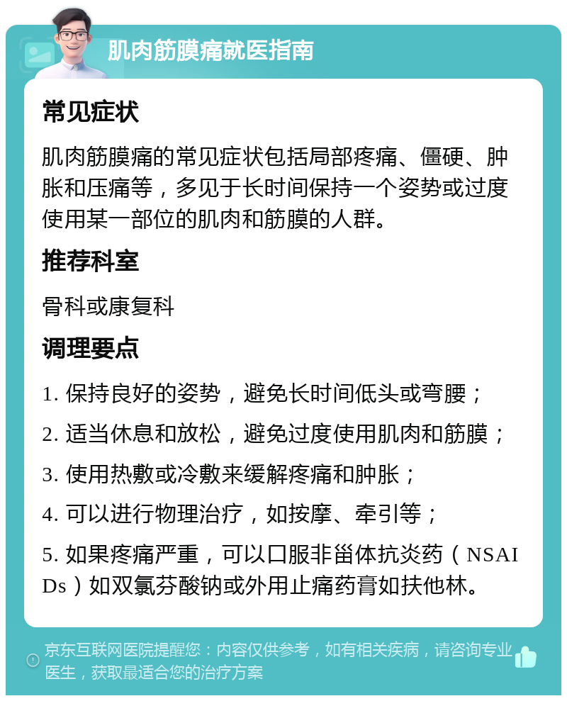 肌肉筋膜痛就医指南 常见症状 肌肉筋膜痛的常见症状包括局部疼痛、僵硬、肿胀和压痛等，多见于长时间保持一个姿势或过度使用某一部位的肌肉和筋膜的人群。 推荐科室 骨科或康复科 调理要点 1. 保持良好的姿势，避免长时间低头或弯腰； 2. 适当休息和放松，避免过度使用肌肉和筋膜； 3. 使用热敷或冷敷来缓解疼痛和肿胀； 4. 可以进行物理治疗，如按摩、牵引等； 5. 如果疼痛严重，可以口服非甾体抗炎药（NSAIDs）如双氯芬酸钠或外用止痛药膏如扶他林。