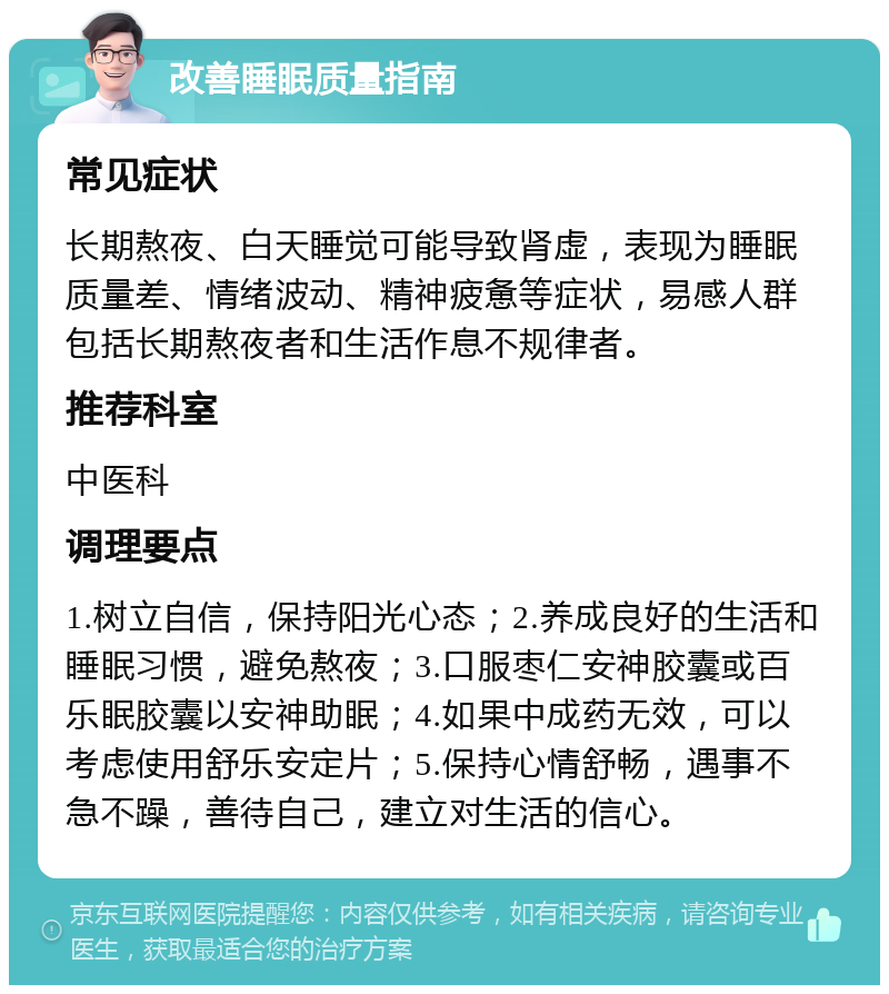 改善睡眠质量指南 常见症状 长期熬夜、白天睡觉可能导致肾虚，表现为睡眠质量差、情绪波动、精神疲惫等症状，易感人群包括长期熬夜者和生活作息不规律者。 推荐科室 中医科 调理要点 1.树立自信，保持阳光心态；2.养成良好的生活和睡眠习惯，避免熬夜；3.口服枣仁安神胶囊或百乐眠胶囊以安神助眠；4.如果中成药无效，可以考虑使用舒乐安定片；5.保持心情舒畅，遇事不急不躁，善待自己，建立对生活的信心。