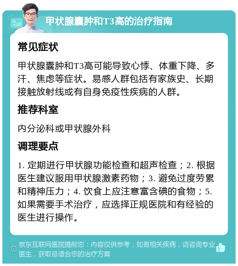 甲状腺囊肿和T3高的治疗指南 常见症状 甲状腺囊肿和T3高可能导致心悸、体重下降、多汗、焦虑等症状。易感人群包括有家族史、长期接触放射线或有自身免疫性疾病的人群。 推荐科室 内分泌科或甲状腺外科 调理要点 1. 定期进行甲状腺功能检查和超声检查；2. 根据医生建议服用甲状腺激素药物；3. 避免过度劳累和精神压力；4. 饮食上应注意富含碘的食物；5. 如果需要手术治疗，应选择正规医院和有经验的医生进行操作。