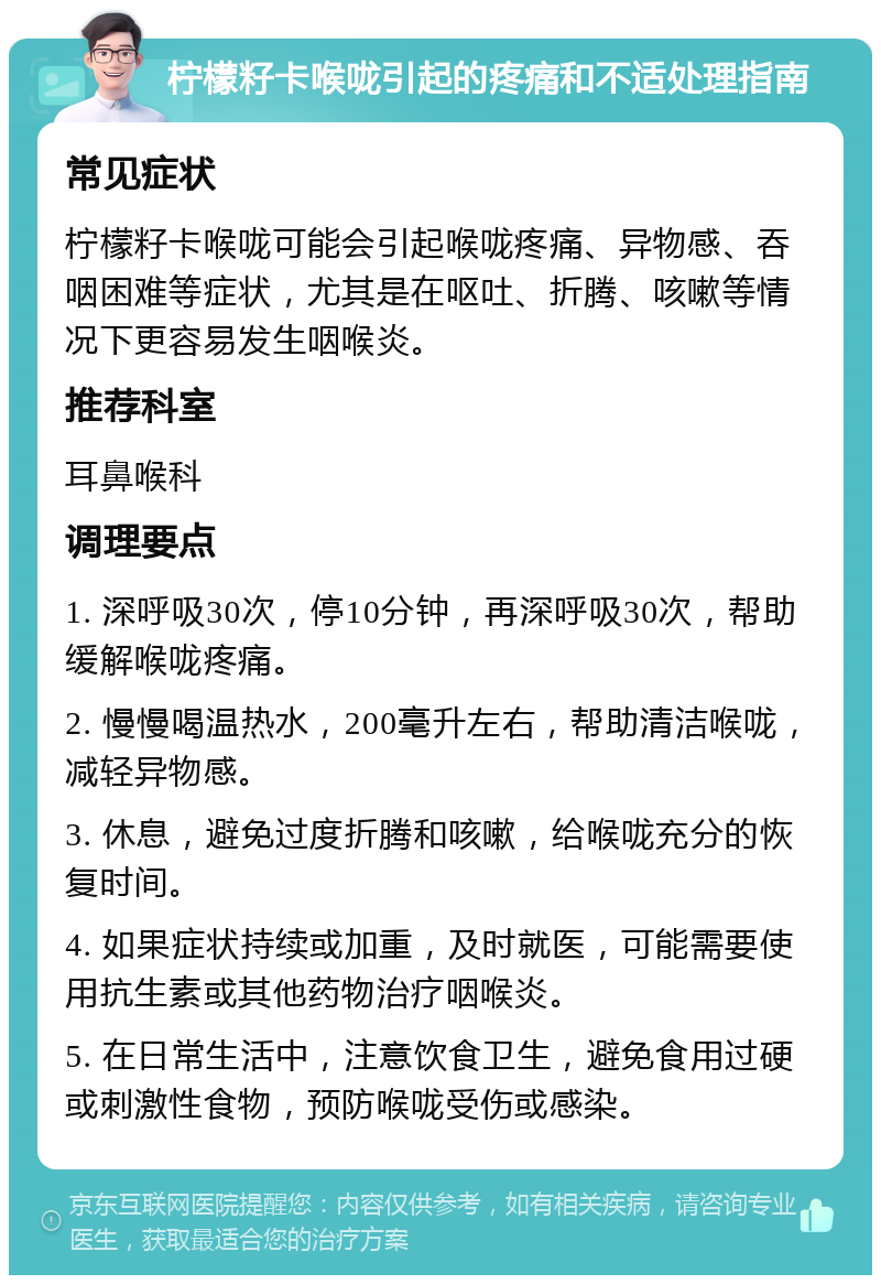 柠檬籽卡喉咙引起的疼痛和不适处理指南 常见症状 柠檬籽卡喉咙可能会引起喉咙疼痛、异物感、吞咽困难等症状，尤其是在呕吐、折腾、咳嗽等情况下更容易发生咽喉炎。 推荐科室 耳鼻喉科 调理要点 1. 深呼吸30次，停10分钟，再深呼吸30次，帮助缓解喉咙疼痛。 2. 慢慢喝温热水，200毫升左右，帮助清洁喉咙，减轻异物感。 3. 休息，避免过度折腾和咳嗽，给喉咙充分的恢复时间。 4. 如果症状持续或加重，及时就医，可能需要使用抗生素或其他药物治疗咽喉炎。 5. 在日常生活中，注意饮食卫生，避免食用过硬或刺激性食物，预防喉咙受伤或感染。