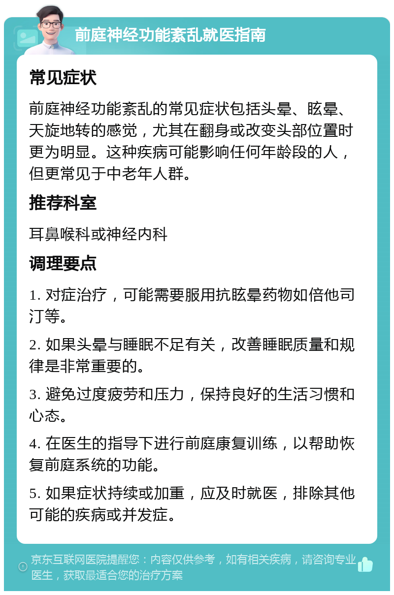 前庭神经功能紊乱就医指南 常见症状 前庭神经功能紊乱的常见症状包括头晕、眩晕、天旋地转的感觉，尤其在翻身或改变头部位置时更为明显。这种疾病可能影响任何年龄段的人，但更常见于中老年人群。 推荐科室 耳鼻喉科或神经内科 调理要点 1. 对症治疗，可能需要服用抗眩晕药物如倍他司汀等。 2. 如果头晕与睡眠不足有关，改善睡眠质量和规律是非常重要的。 3. 避免过度疲劳和压力，保持良好的生活习惯和心态。 4. 在医生的指导下进行前庭康复训练，以帮助恢复前庭系统的功能。 5. 如果症状持续或加重，应及时就医，排除其他可能的疾病或并发症。